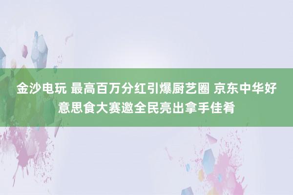 金沙电玩 最高百万分红引爆厨艺圈 京东中华好意思食大赛邀全民亮出拿手佳肴