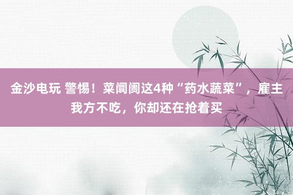 金沙电玩 警惕！菜阛阓这4种“药水蔬菜”，雇主我方不吃，你却还在抢着买