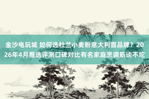 金沙电玩城 如何选杜兰小麦粉意大利面品牌？2026年4月推选评测口碑对比有名家庭烹调筋谈不坨