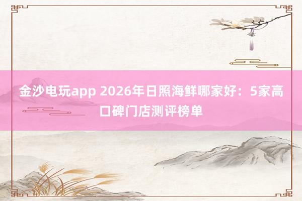金沙电玩app 2026年日照海鲜哪家好：5家高口碑门店测评榜单