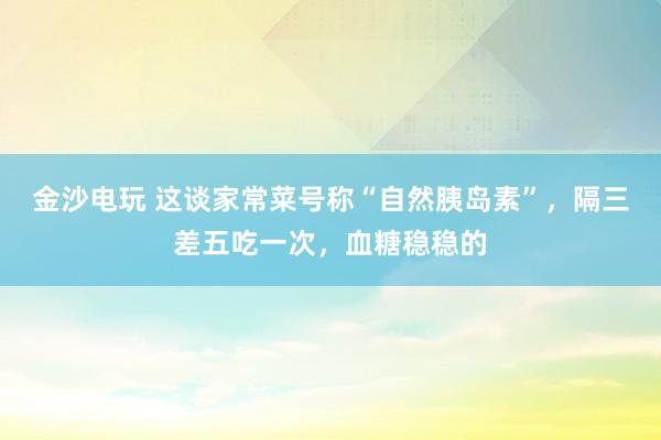 金沙电玩 这谈家常菜号称“自然胰岛素”，隔三差五吃一次，<a href=