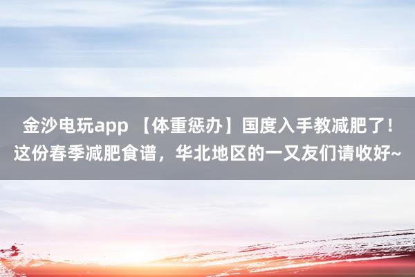 金沙电玩app 【体重惩办】国度入手教减肥了！这份春季减肥食谱，华北地区的一又友们请收好~