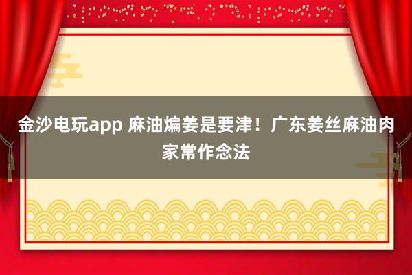 金沙电玩app 麻油煸姜是要津！广东姜丝麻油肉家常作念法