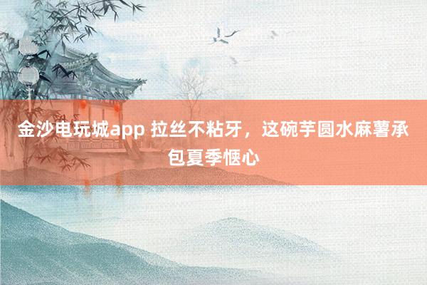 金沙电玩城app 拉丝不粘牙，这碗芋圆水麻薯承包夏季惬心