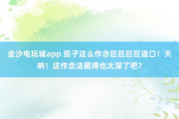 金沙电玩城app 茄子这么作念巨巨巨巨适口！天呐！这作念法藏得也太深了吧？