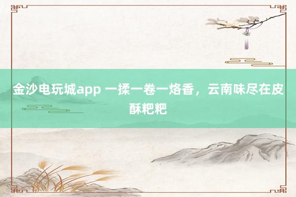 金沙电玩城app 一揉一卷一烙香，云南味尽在皮酥粑粑