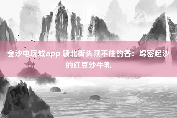 金沙电玩城app 赣北街头藏不住的香：绵密起沙的红豆沙牛乳