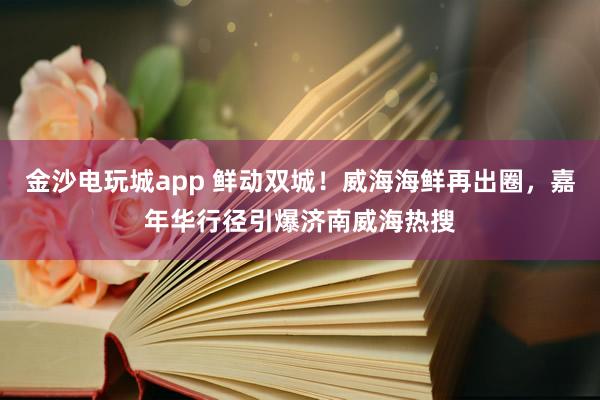 金沙电玩城app 鲜动双城！威海海鲜再出圈，嘉年华行径引爆济南威海热搜