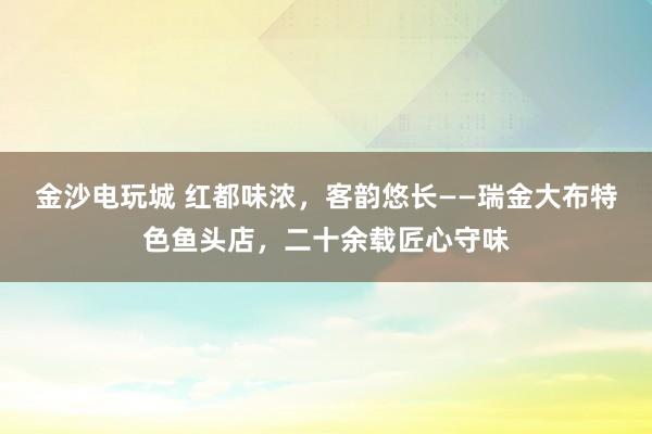 金沙电玩城 红都味浓，客韵悠长——瑞金大布特色鱼头店，二十余载匠心守味