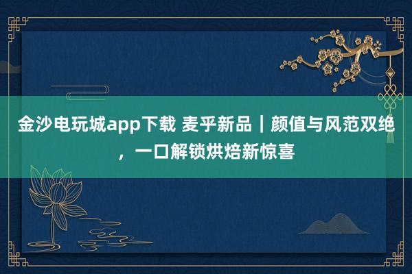 金沙电玩城app下载 麦乎新品｜颜值与风范双绝，一口解锁烘焙新惊喜