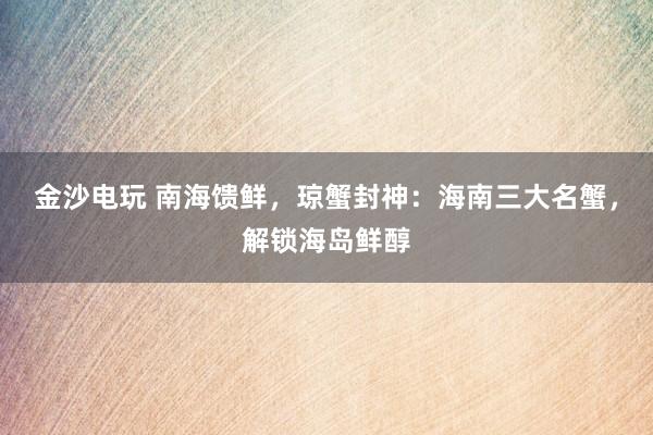 金沙电玩 南海馈鲜，琼蟹封神：海南三大名蟹，解锁海岛鲜醇