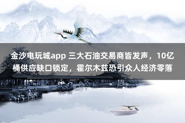 金沙电玩城app 三大石油交易商皆发声，10亿桶供应缺口锁定，霍尔木兹恐引众人经济零落