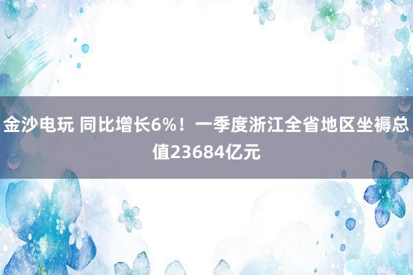 金沙电玩 同比增长6%！一季度浙江全省地区坐褥总值23684亿元