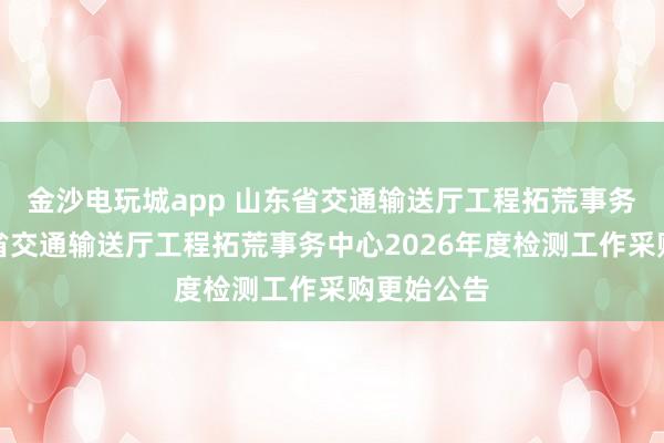 金沙电玩城app 山东省交通输送厅工程拓荒事务中心山东省交通输送厅工程拓荒事务中心2026年度检测工作采购更始公告
