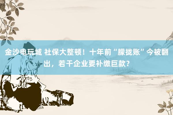 金沙电玩城 社保大整顿！十年前“朦拢账”今被翻出，若干企业要补缴巨款？