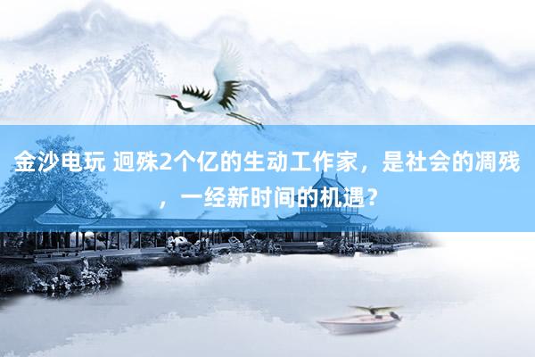 金沙电玩 迥殊2个亿的生动工作家，是社会的凋残，一经新时间的机遇？