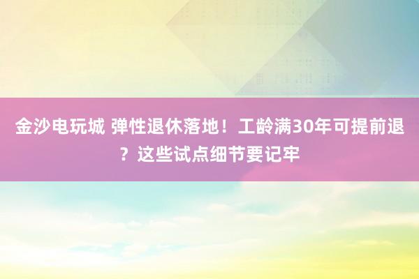 金沙电玩城 弹性退休落地！工龄满30年可提前退？这些试点细节要记牢