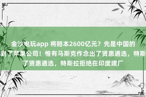 金沙电玩app 将赔本2600亿元？先是中国的小米公司，咫尺轮到了苹果公司！惟有马斯克作念出了贤惠遴选，特斯拉拒绝在印度建厂