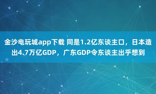 金沙电玩城app下载 同是1.2亿东谈主口，日本造出4.7万亿GDP，广东GDP令东谈主出乎想到