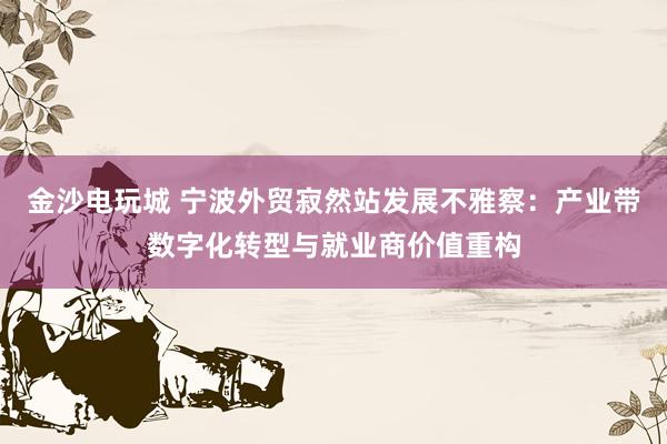 金沙电玩城 宁波外贸寂然站发展不雅察：产业带数字化转型与就业商价值重构