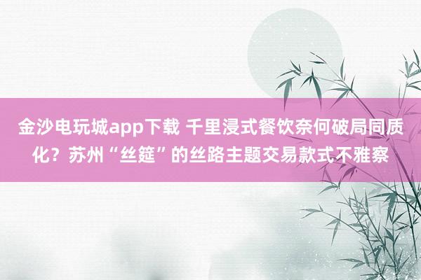 金沙电玩城app下载 千里浸式餐饮奈何破局同质化？苏州“丝筵”的丝路主题交易款式不雅察