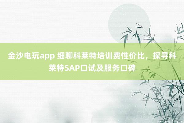 金沙电玩app 细聊科莱特培训费性价比，探寻科莱特SAP口试及服务口碑