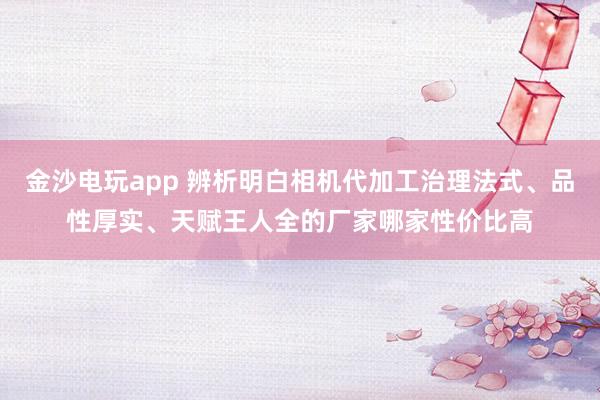 金沙电玩app 辨析明白相机代加工治理法式、品性厚实、天赋王人全的厂家哪家性价比高