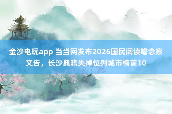 金沙电玩app 当当网发布2026国民阅读瞻念察文告，长沙典籍失掉位列城市榜前10