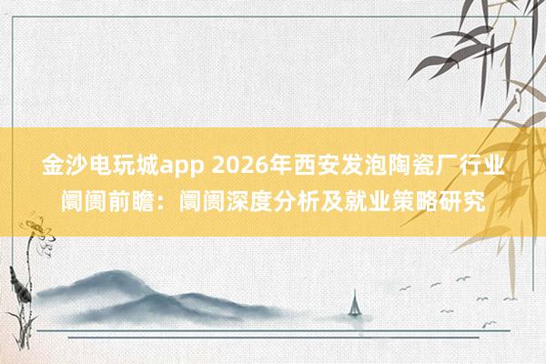 金沙电玩城app 2026年西安发泡陶瓷厂行业阛阓前瞻：阛阓深度分析及就业策略研究