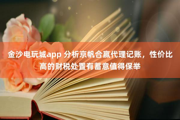 金沙电玩城app 分析京帆合赢代理记账，性价比高的财税处置有蓄意值得保举