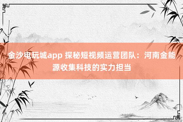 金沙电玩城app 探秘短视频运营团队：河南金能源收集科技的实力担当