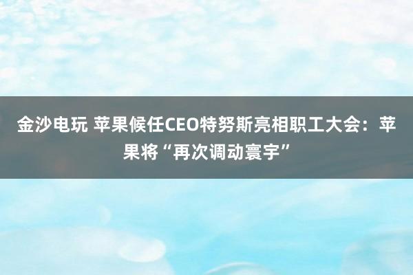 金沙电玩 苹果候任CEO特努斯亮相职工大会：苹果将“再次调动寰宇”