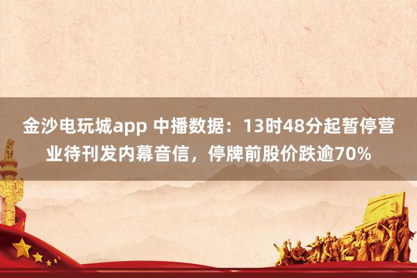 金沙电玩城app 中播数据：13时48分起暂停营业待刊发内幕音信，停牌前股价跌逾70%