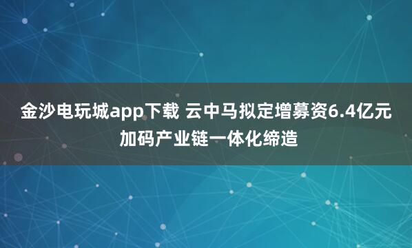 金沙电玩城app下载 云中马拟定增募资6.4亿元 加码产业链一体化缔造
