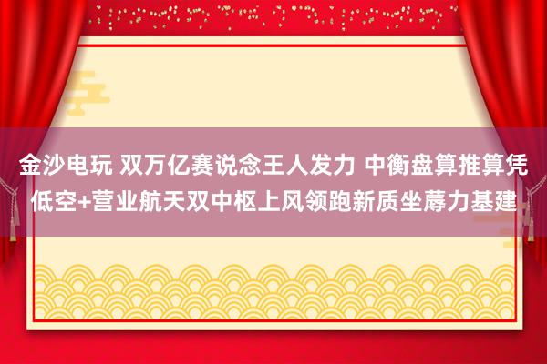 金沙电玩 双万亿赛说念王人发力 中衡盘算推算凭低空+营业航天双中枢上风领跑新质坐蓐力基建
