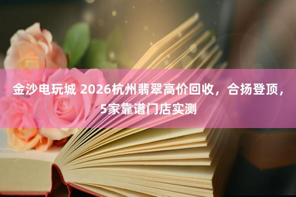 金沙电玩城 2026杭州翡翠高价回收，合扬登顶，5家靠谱门店实测