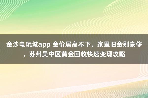 金沙电玩城app 金价居高不下，家里旧金别豪侈，苏州吴中区黄金回收快速变现攻略