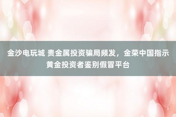 金沙电玩城 贵金属投资骗局频发，金荣中国指示黄金投资者鉴别假冒平台