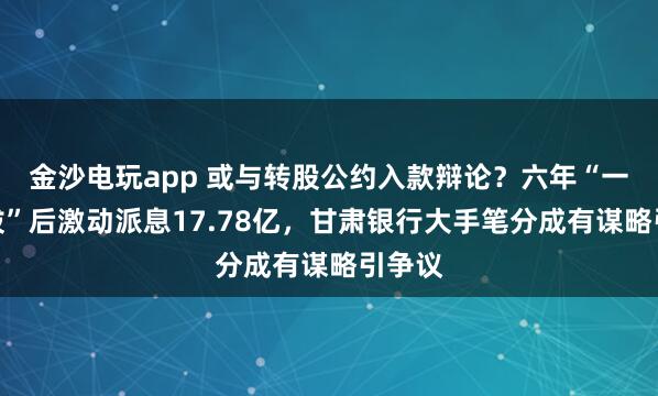 金沙电玩app 或与转股公约入款辩论？六年“一毛不拔”后激动派息17.78亿，甘肃银行大手笔分成有谋略引争议