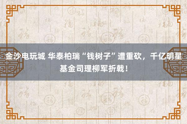 金沙电玩城 华泰柏瑞“钱树子”遭重砍，千亿明星基金司理柳军折戟！