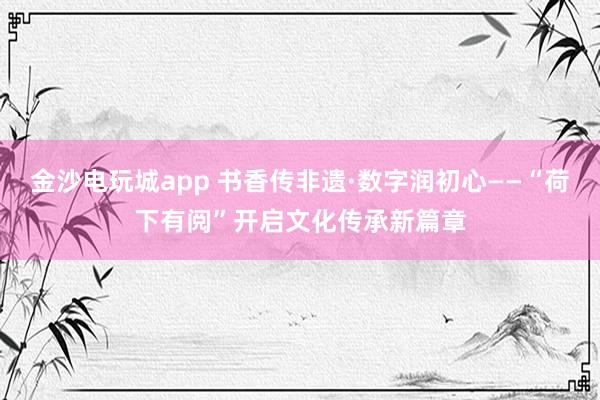 金沙电玩城app 书香传非遗·数字润初心——“荷下有阅”开启文化传承新篇章