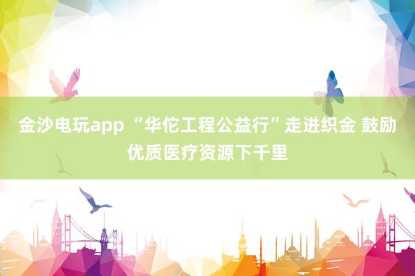 金沙电玩app “华佗工程公益行”走进织金 鼓励优质医疗资源下千里