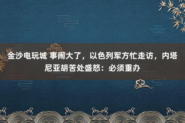 金沙电玩城 事闹大了，以色列军方忙走访，内塔尼亚胡苦处盛怒：必须重办