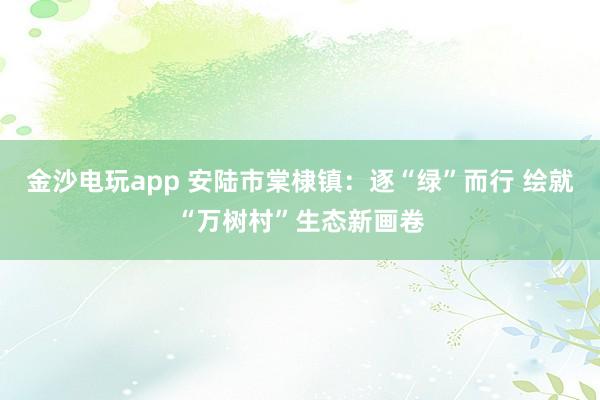 金沙电玩app 安陆市棠棣镇：逐“绿”而行 绘就“万树村”生态新画卷