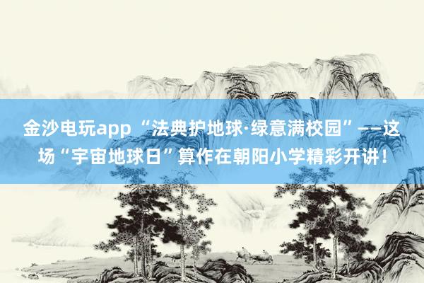 金沙电玩app “法典护地球·绿意满校园”——这场“宇宙地球日”算作在朝阳小学精彩开讲！