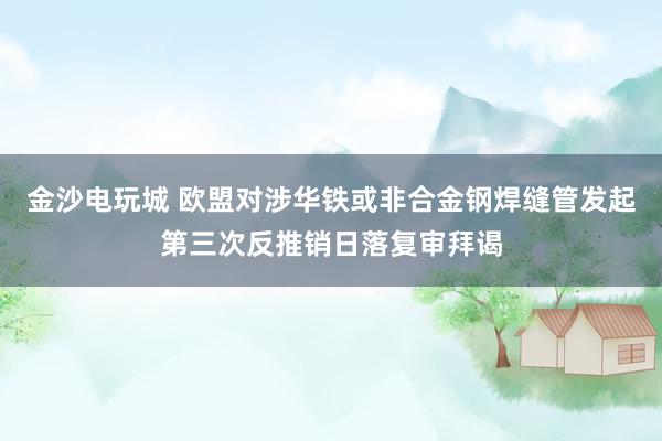 金沙电玩城 欧盟对涉华铁或非合金钢焊缝管发起第三次反推销日落复审拜谒