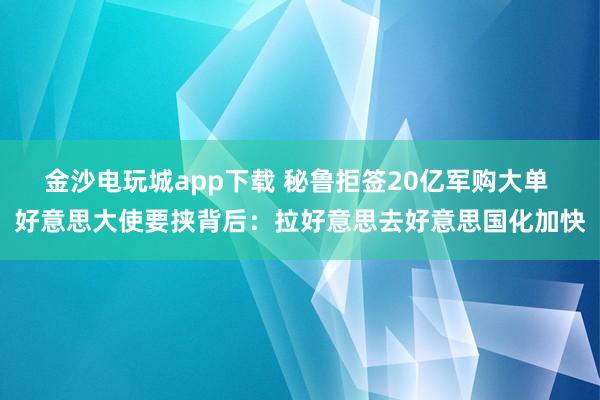 金沙电玩城app下载 秘鲁拒签20亿军购大单 好意思大使要挟背后：拉好意思去好意思国化加快