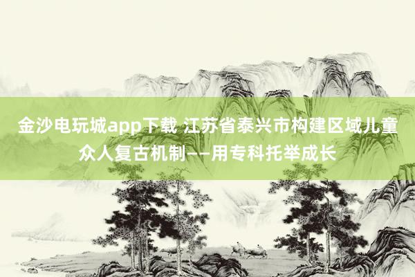 金沙电玩城app下载 江苏省泰兴市构建区域儿童众人复古机制——用专科托举成长