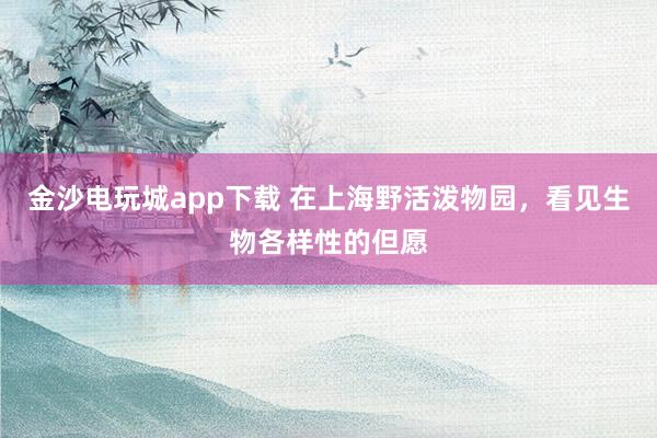 金沙电玩城app下载 在上海野活泼物园，看见生物各样性的但愿