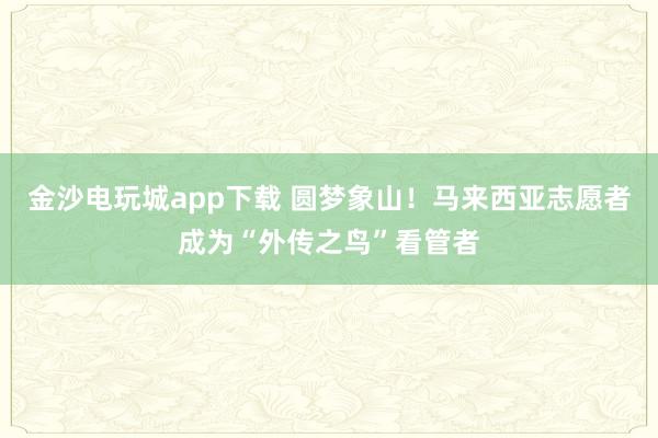 金沙电玩城app下载 圆梦象山！马来西亚志愿者成为“外传之鸟”看管者